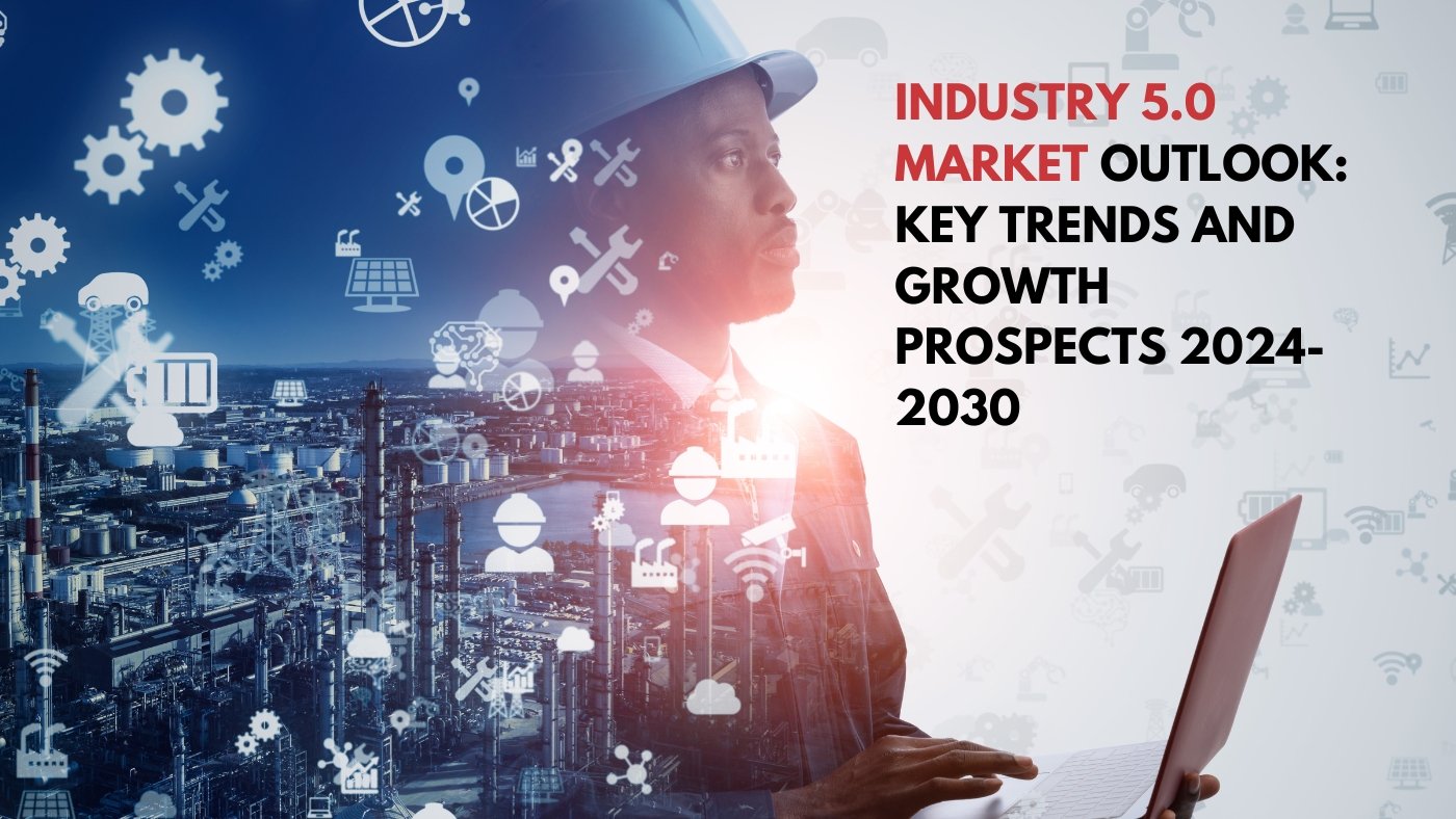 Industry 5.0 Market Outlook: Key Trends And Growth Prospects 2024-2030